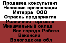 Продавец-консультант › Название организации ­ Интерра, ООО › Отрасль предприятия ­ Розничная торговля › Минимальный оклад ­ 22 000 - Все города Работа » Вакансии   . Вологодская обл.,Череповец г.